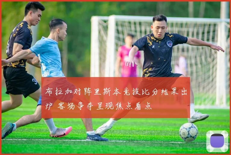 布拉加对阵里斯本竞技比分结果出炉 客场争夺呈现焦点看点