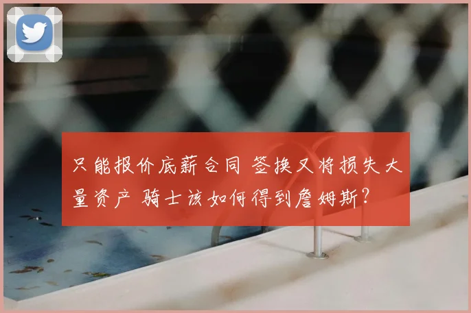只能报价底薪合同 签换又将损失大量资产 骑士该如何得到詹姆斯?