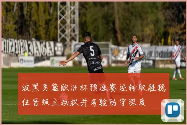 波黑男篮欧洲杯预选赛逆转取胜稳住晋级主动权并考验防守深度