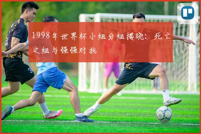 1998年世界杯小组分组揭晓：死亡之组与强强对抗