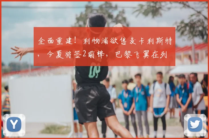 全面重建！利物浦欲售麦卡利斯特，今夏将签2前锋，巴黎飞翼在列