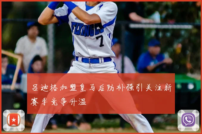 吕迪格加盟皇马后防补强引关注新赛季竞争升温