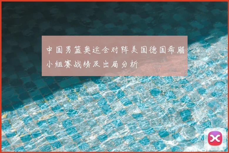 中国男篮奥运会对阵美国德国希腊小组赛战绩及出局分析