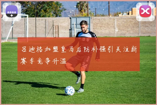 吕迪格加盟皇马后防补强引关注新赛季竞争升温