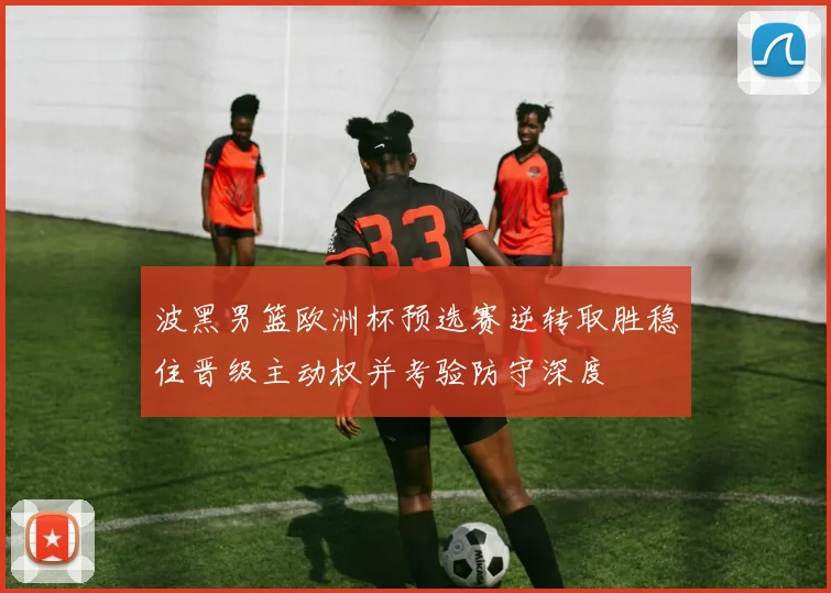 波黑男篮欧洲杯预选赛逆转取胜稳住晋级主动权并考验防守深度