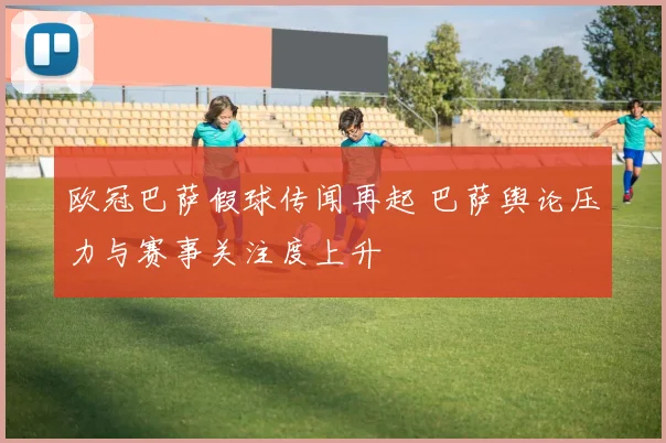 欧冠巴萨假球传闻再起 巴萨舆论压力与赛事关注度上升