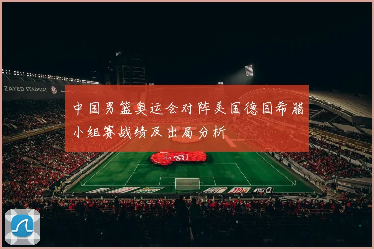 中国男篮奥运会对阵美国德国希腊小组赛战绩及出局分析
