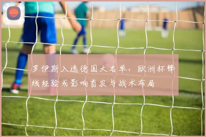 罗伊斯入选德国大名单，欧洲杯锋线经验或影响首发与战术布局