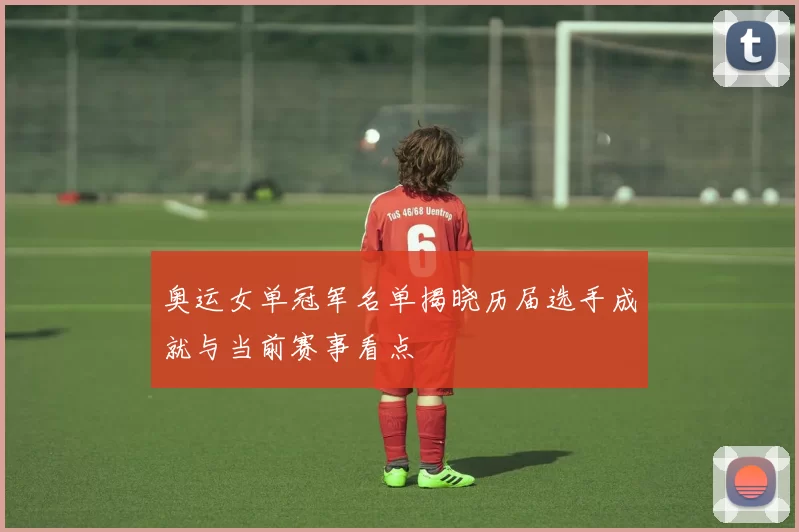 奥运女单冠军名单揭晓历届选手成就与当前赛事看点