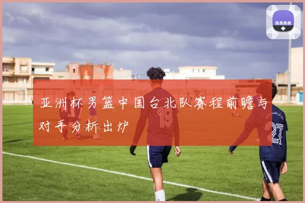 亚洲杯男篮中国台北队赛程前瞻与对手分析出炉