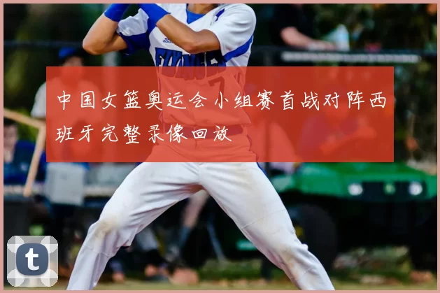 中国女篮奥运会小组赛首战对阵西班牙完整录像回放