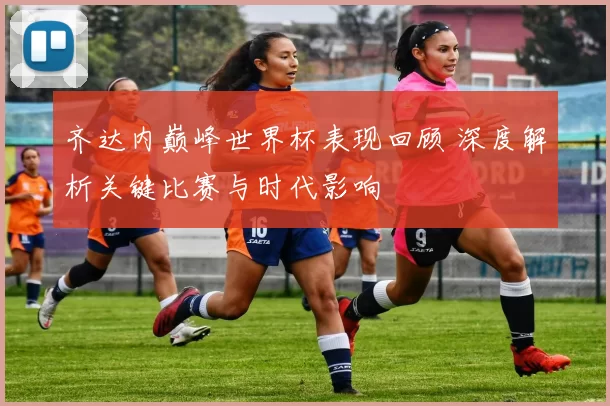 齐达内巅峰世界杯表现回顾 深度解析关键比赛与时代影响