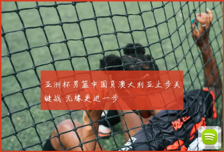 亚洲杯男篮中国负澳大利亚止步关键战 无缘更进一步