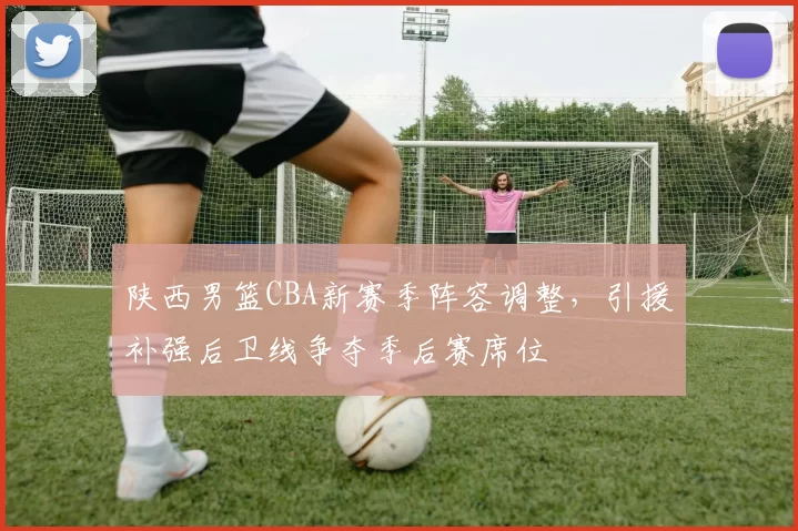 陕西男篮CBA新赛季阵容调整，引援补强后卫线争夺季后赛席位