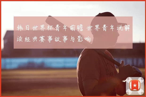 韩日世界杯青年前瞻 世界青年说解读经典赛事故事与影响