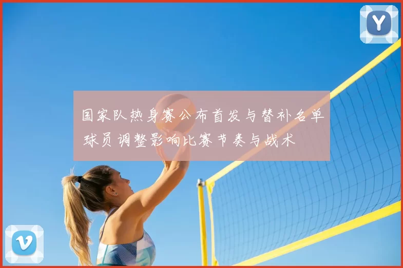 国家队热身赛公布首发与替补名单 球员调整影响比赛节奏与战术