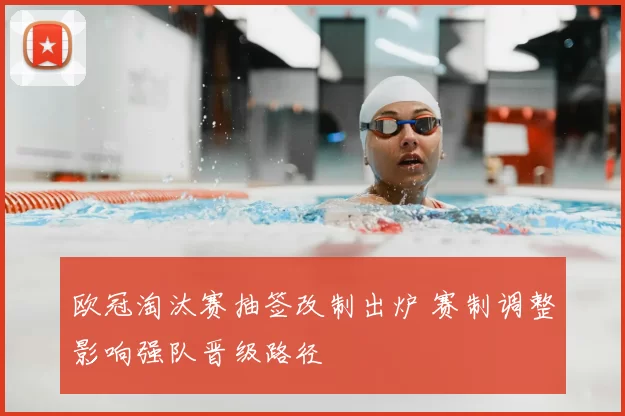 欧冠淘汰赛抽签改制出炉 赛制调整影响强队晋级路径