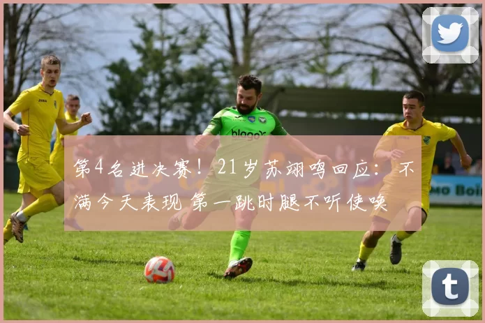 第4名进决赛！21岁苏翊鸣回应：不满今天表现 第一跳时腿不听使唤