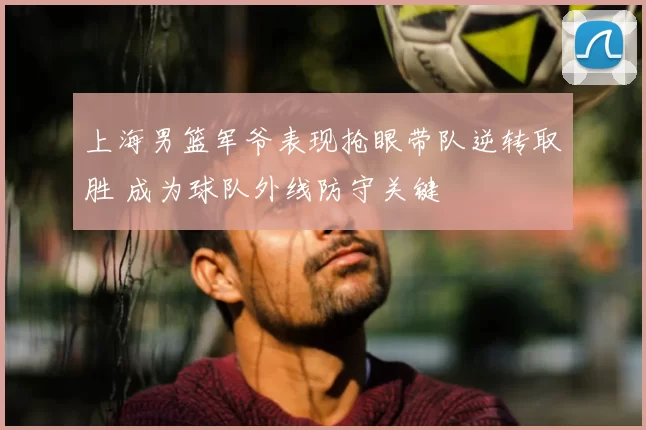 上海男篮军爷表现抢眼带队逆转取胜 成为球队外线防守关键