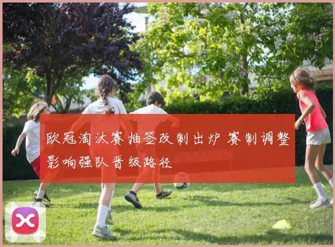 欧冠淘汰赛抽签改制出炉 赛制调整影响强队晋级路径