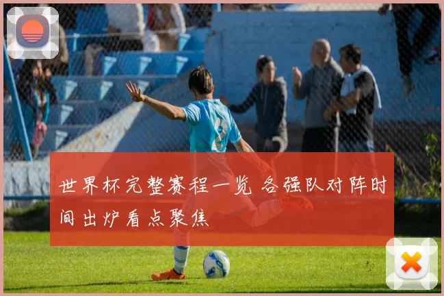 世界杯完整赛程一览 各强队对阵时间出炉看点聚焦