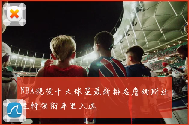 NBA现役十大球星最新排名詹姆斯杜兰特领衔库里入选