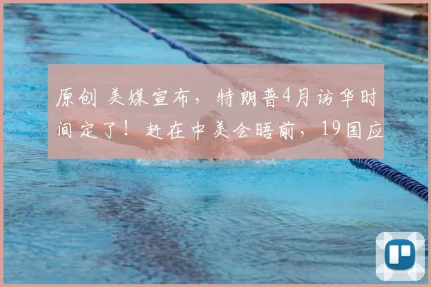 原创 美媒宣布，特朗普4月访华时间定了！赶在中美会晤前，19国应邀赴美，欧洲盟友却不买账