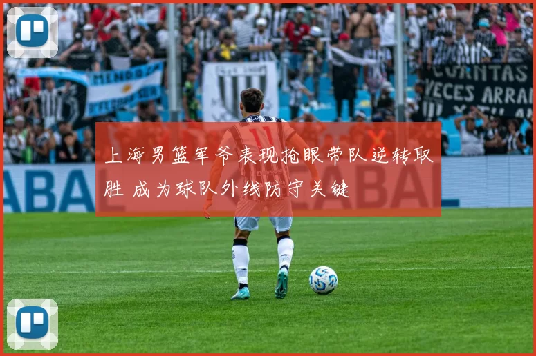 上海男篮军爷表现抢眼带队逆转取胜 成为球队外线防守关键