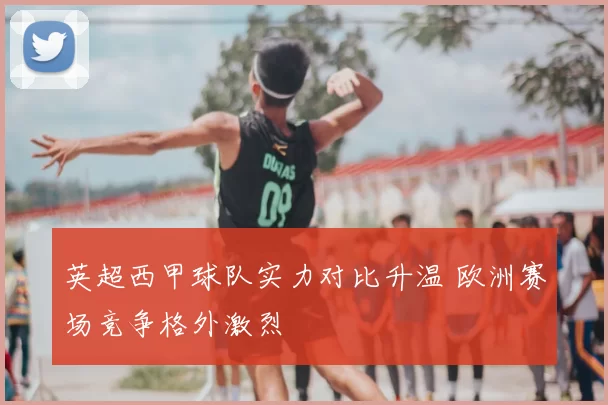 英超西甲球队实力对比升温 欧洲赛场竞争格外激烈