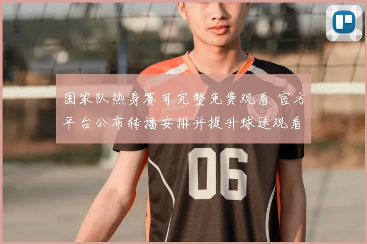 国家队热身赛可完整免费观看 官方平台公布转播安排并提升球迷观看便利