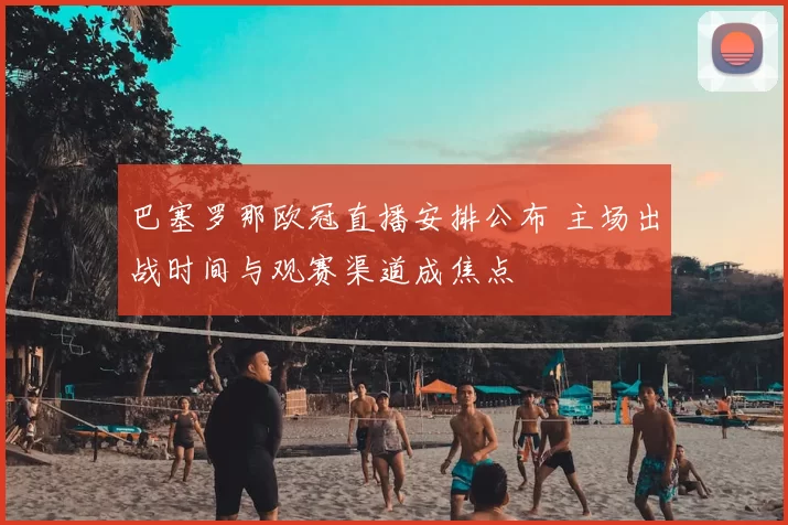 巴塞罗那欧冠直播安排公布 主场出战时间与观赛渠道成焦点