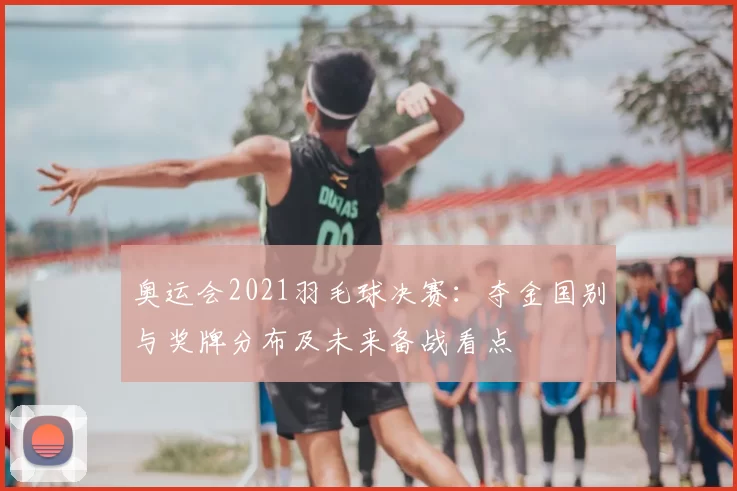 奥运会2021羽毛球决赛：夺金国别与奖牌分布及未来备战看点