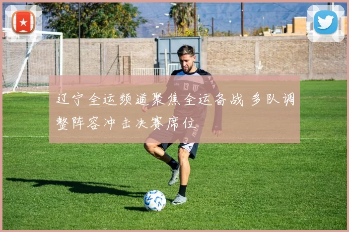 辽宁全运频道聚焦全运备战 多队调整阵容冲击决赛席位