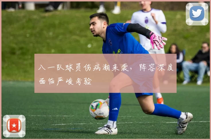 八一队球员伤病潮来袭，阵容深度面临严峻考验
