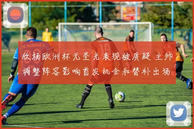 欣杨欧洲杯无圣光表现被质疑 主帅调整阵容影响首发机会和替补出场可能