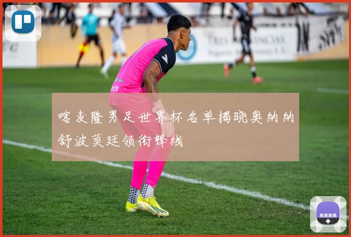 喀麦隆男足世界杯名单揭晓奥纳纳舒波莫廷领衔锋线