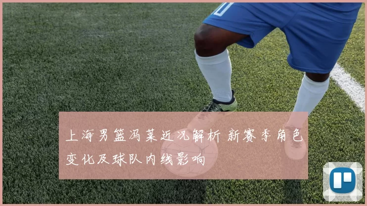 上海男篮冯莱近况解析 新赛季角色变化及球队内线影响