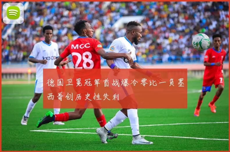 德国卫冕冠军首战爆冷零比一负墨西哥创历史性失利