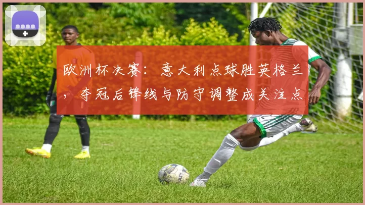 欧洲杯决赛:意大利点球胜英格兰,夺冠后锋线与防守调整成关注点