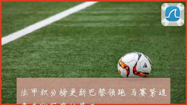 法甲积分榜更新巴黎领跑 马赛紧追争夺欧冠席位展开