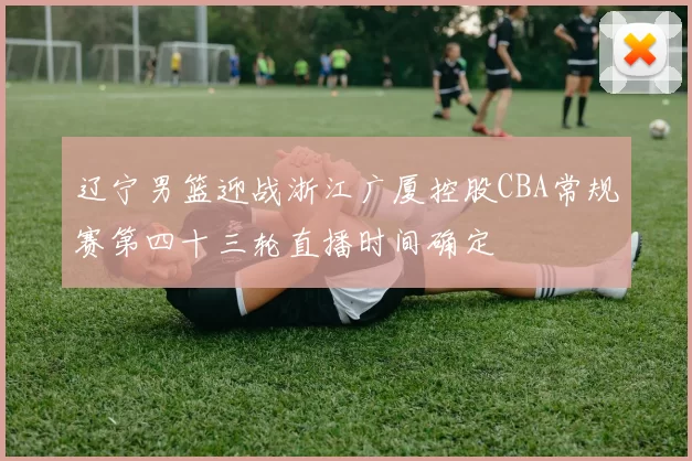 辽宁男篮迎战浙江广厦控股CBA常规赛第四十三轮直播时间确定