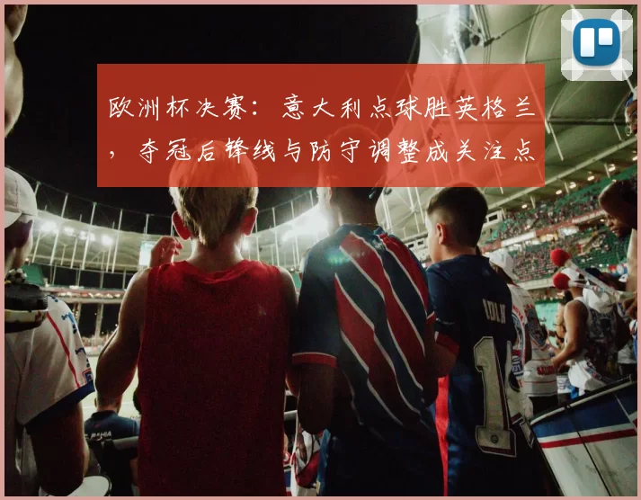 欧洲杯决赛:意大利点球胜英格兰,夺冠后锋线与防守调整成关注点