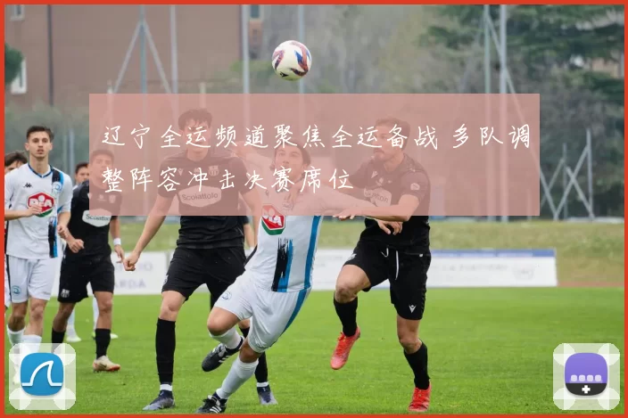辽宁全运频道聚焦全运备战 多队调整阵容冲击决赛席位