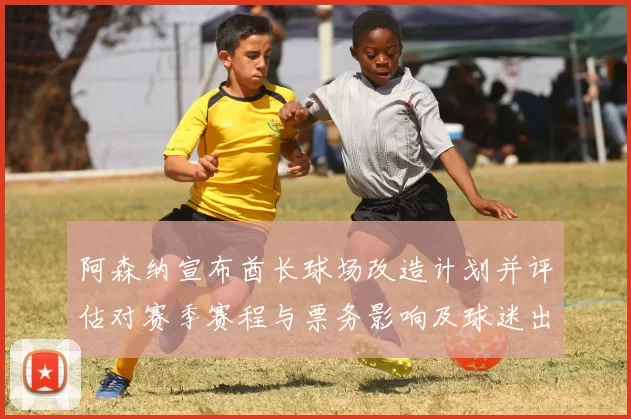 阿森纳宣布酋长球场改造计划并评估对赛季赛程与票务影响及球迷出行看点