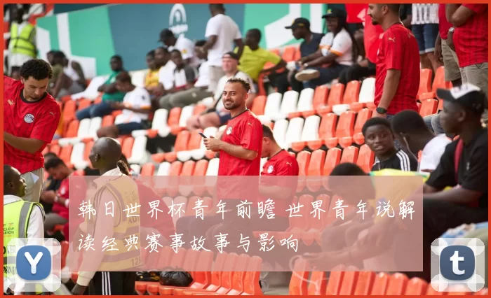 韩日世界杯青年前瞻 世界青年说解读经典赛事故事与影响