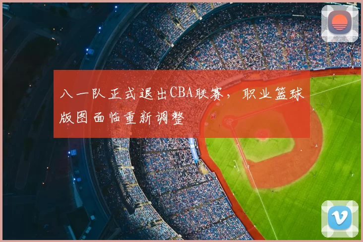 八一队正式退出CBA联赛，职业篮球版图面临重新调整