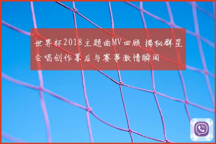 世界杯2018主题曲MV回顾 揭秘群星合唱创作幕后与赛事激情瞬间